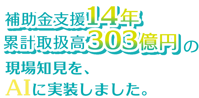補助金支援14年　累計取扱高303億円の現場知見を、AIに実装しました。